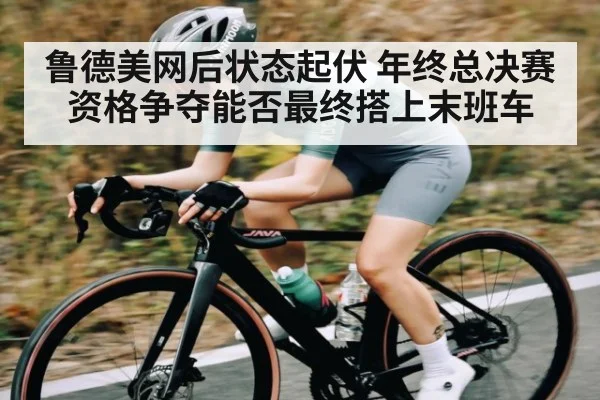 鲁德美网后状态起伏 年终总决赛资格争夺能否最终搭上末班车