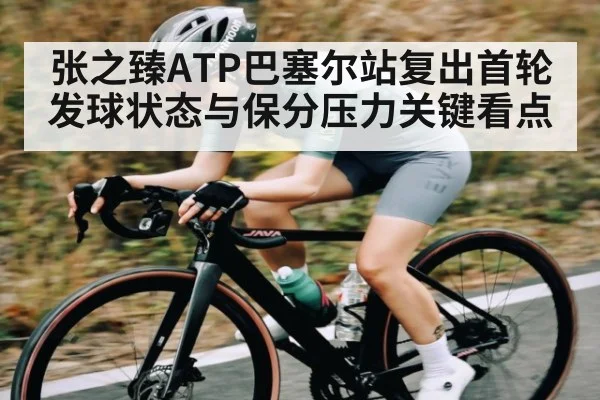 张之臻ATP巴塞尔站复出首轮发球状态与保分压力关键看点