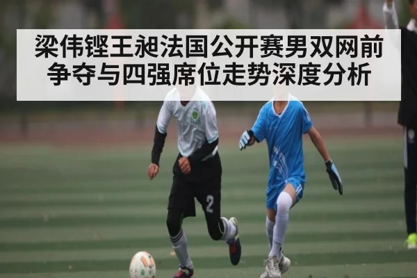 梁伟铿王昶法国公开赛男双网前争夺与四强席位走势深度分析